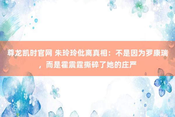尊龙凯时官网 朱玲玲仳离真相：不是因为罗康瑞，而是霍震霆撕碎了她的庄严