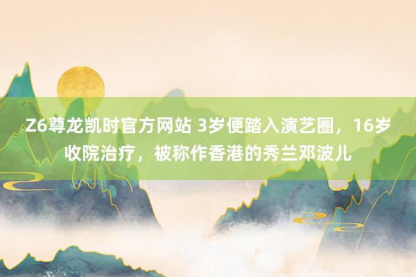 Z6尊龙凯时官方网站 3岁便踏入演艺圈，16岁收院治疗，被称作香港的秀兰邓波儿