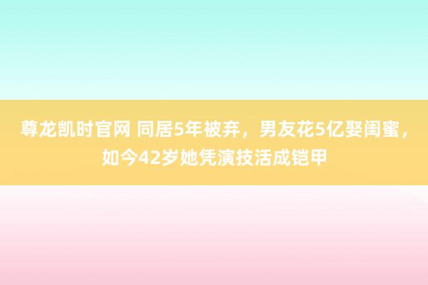尊龙凯时官网 同居5年被弃，男友花5亿娶闺蜜，如今42岁她凭演技活成铠甲