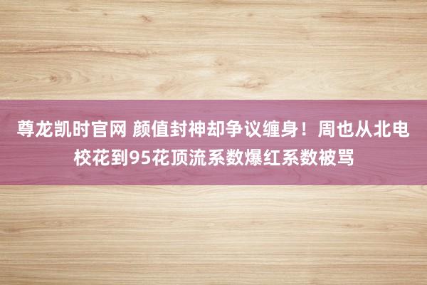 尊龙凯时官网 颜值封神却争议缠身！周也从北电校花到95花顶流系数爆红系数被骂