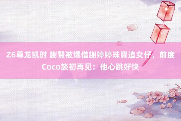 Z6尊龙凯时 謝賢被爆借謝婷婷珠寶追女仔，前度Coco談初再见：他心跳好快