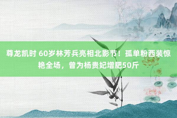 尊龙凯时 60岁林芳兵亮相北影节！孤单粉西装惊艳全场，曾为杨贵妃增肥50斤