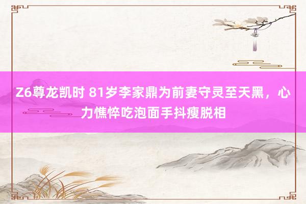 Z6尊龙凯时 81岁李家鼎为前妻守灵至天黑，心力憔悴吃泡面手抖瘦脱相