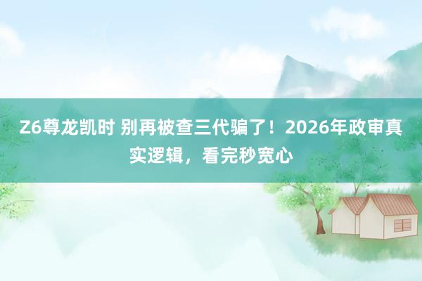 Z6尊龙凯时 别再被查三代骗了！2026年政审真实逻辑，看完秒宽心