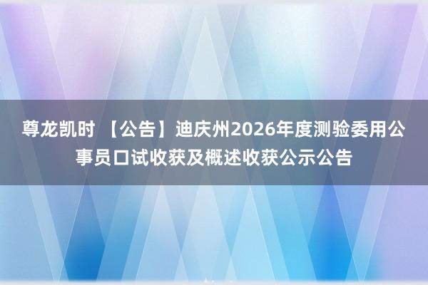 尊龙凯时 【公告】迪庆州2026年度测验委用公事员口试收获及概述收获公示公告