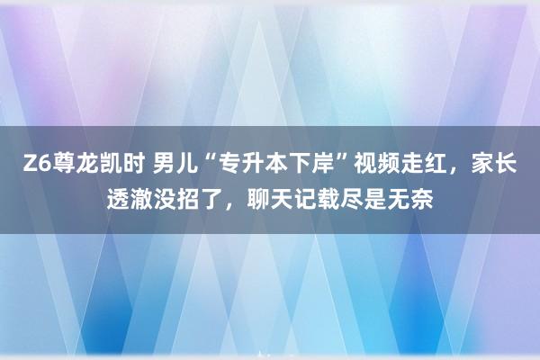 Z6尊龙凯时 男儿“专升本下岸”视频走红，家长透澈没招了，聊天记载尽是无奈