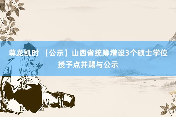 尊龙凯时 【公示】山西省统筹增设3个硕士学位授予点并赐与公示