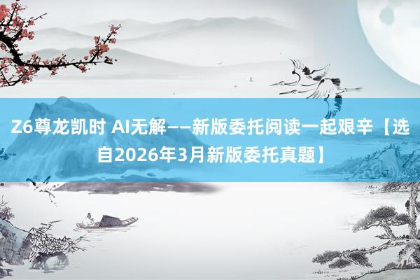 Z6尊龙凯时 AI无解——新版委托阅读一起艰辛【选自2026年3月新版委托真题】
