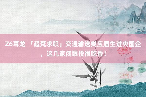 Z6尊龙 「超梵求职」交通输送类应届生进央国企，这几家闭眼投很吃香！