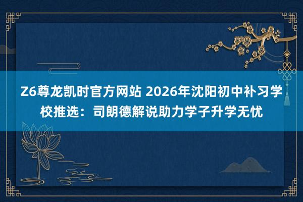 Z6尊龙凯时官方网站 2026年沈阳初中补习学校推选：司朗德解说助力学子升学无忧