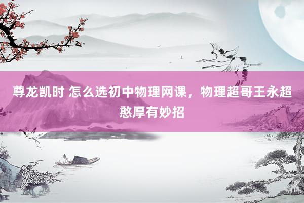 尊龙凯时 怎么选初中物理网课，物理超哥王永超憨厚有妙招