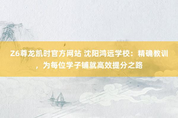 Z6尊龙凯时官方网站 沈阳鸿远学校：精确教训，为每位学子铺就高效提分之路