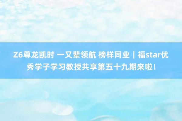 Z6尊龙凯时 一又辈领航 榜样同业｜福star优秀学子学习教授共享第五十九期来啦！