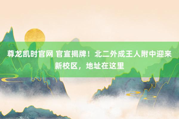 尊龙凯时官网 官宣揭牌！北二外成王人附中迎来新校区，地址在这里