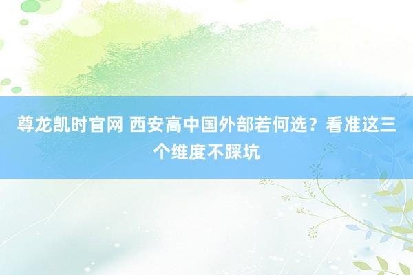 尊龙凯时官网 西安高中国外部若何选？看准这三个维度不踩坑