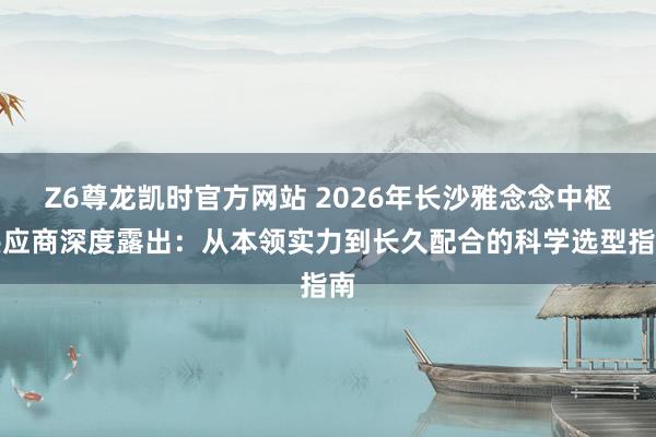 Z6尊龙凯时官方网站 2026年长沙雅念念中枢供应商深度露出：从本领实力到长久配合的科学选型指南