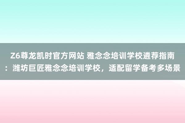 Z6尊龙凯时官方网站 雅念念培训学校遴荐指南：潍坊巨匠雅念念培训学校，适配留学备考多场景
