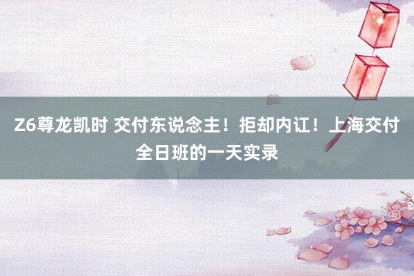 Z6尊龙凯时 交付东说念主！拒却内讧！上海交付全日班的一天实录