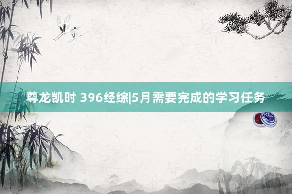 尊龙凯时 396经综|5月需要完成的学习任务