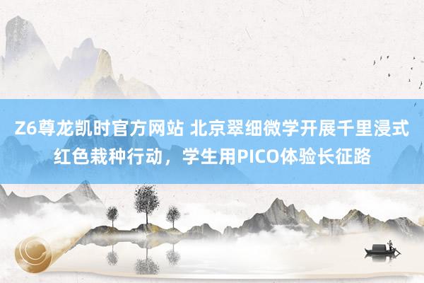 Z6尊龙凯时官方网站 北京翠细微学开展千里浸式红色栽种行动，学生用PICO体验长征路