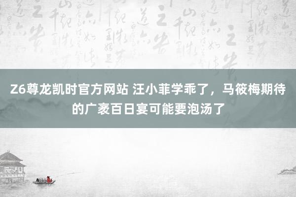 Z6尊龙凯时官方网站 汪小菲学乖了，马筱梅期待的广袤百日宴可能要泡汤了