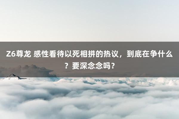 Z6尊龙 感性看待以死相拼的热议，到底在争什么？要深念念吗？