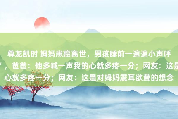尊龙凯时 姆妈患癌离世，男孩睡前一遍遍小声呼叫：“姆妈，姆妈……”，爸爸：他多喊一声我的心就多疼一分；网友：这是对姆妈震耳欲聋的想念