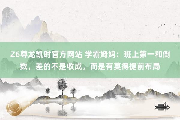 Z6尊龙凯时官方网站 学霸姆妈：班上第一和倒数，差的不是收成，而是有莫得提前布局