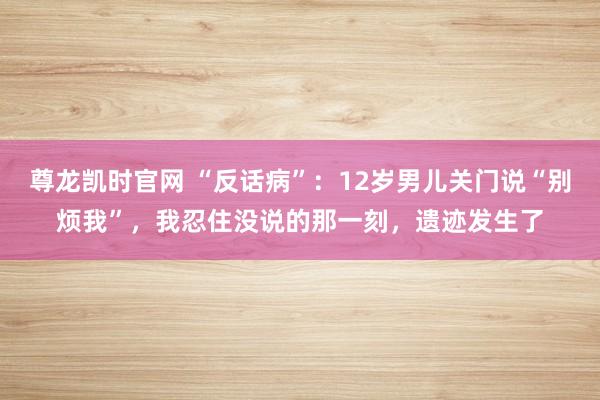 尊龙凯时官网 “反话病”：12岁男儿关门说“别烦我”，我忍住没说的那一刻，遗迹发生了