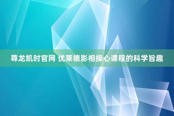 尊龙凯时官网 优莱德影相操心课程的科学旨趣
