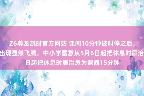 Z6尊龙凯时官方网站 课间10分钟被叫停之后，学生抑郁检出率出现显然飞腾，中小学蓄意从5月6日起把休息时辰治愈为课间15分钟