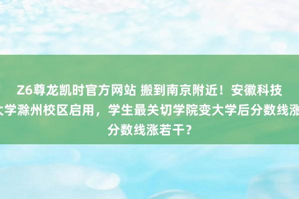 Z6尊龙凯时官方网站 搬到南京附近！安徽科技工程大学滁州校区启用，学生最关切学院变大学后分数线涨若干？