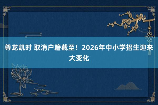 尊龙凯时 取消户籍截至！2026年中小学招生迎来大变化
