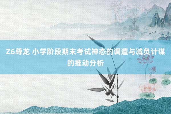 Z6尊龙 小学阶段期末考试神态的调遣与减负计谋的推动分析