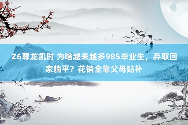 Z6尊龙凯时 为啥越来越多985毕业生，弃取回家躺平？花销全靠父母贴补
