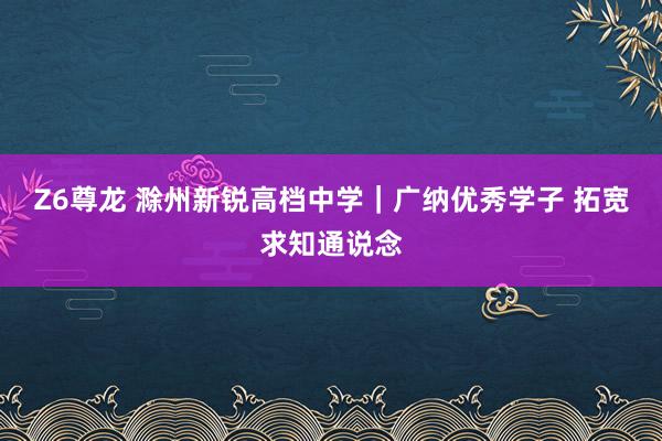 Z6尊龙 滁州新锐高档中学｜广纳优秀学子 拓宽求知通说念