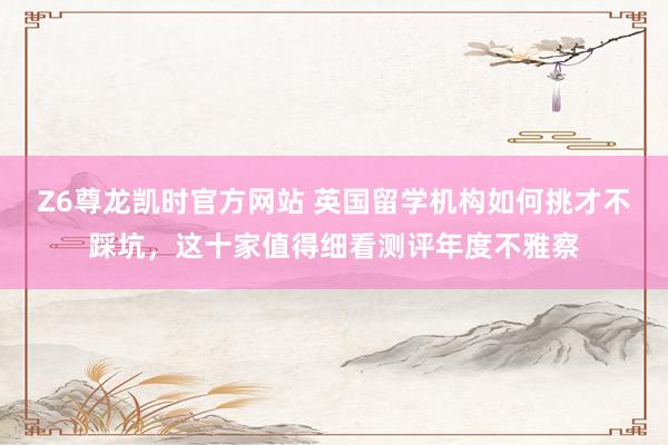 Z6尊龙凯时官方网站 英国留学机构如何挑才不踩坑，这十家值得细看测评年度不雅察