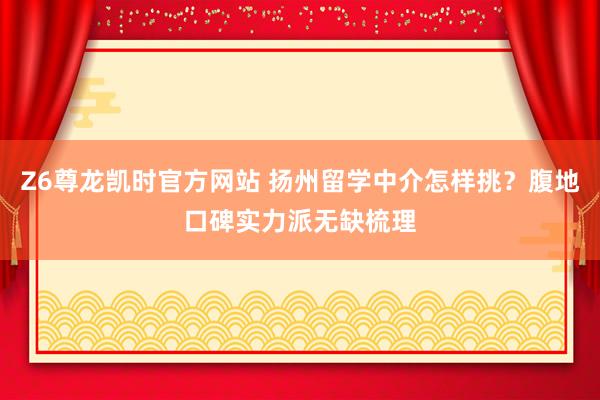 Z6尊龙凯时官方网站 扬州留学中介怎样挑？腹地口碑实力派无缺梳理