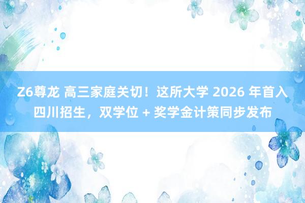Z6尊龙 高三家庭关切！这所大学 2026 年首入四川招生，双学位 + 奖学金计策同步发布