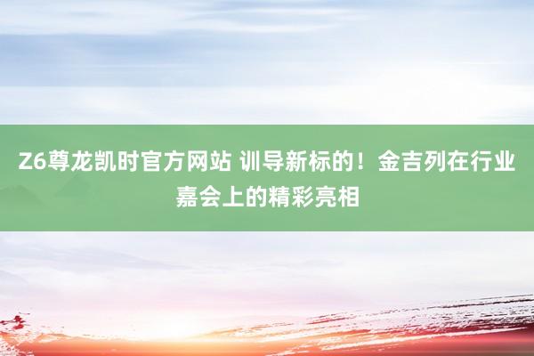 Z6尊龙凯时官方网站 训导新标的！金吉列在行业嘉会上的精彩亮相