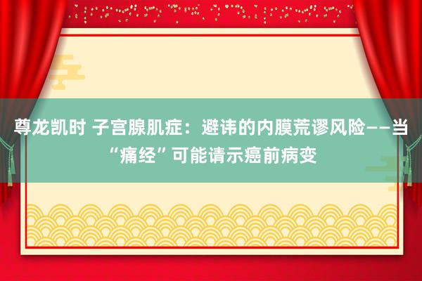 尊龙凯时 子宫腺肌症：避讳的内膜荒谬风险——当“痛经”可能请示癌前病变