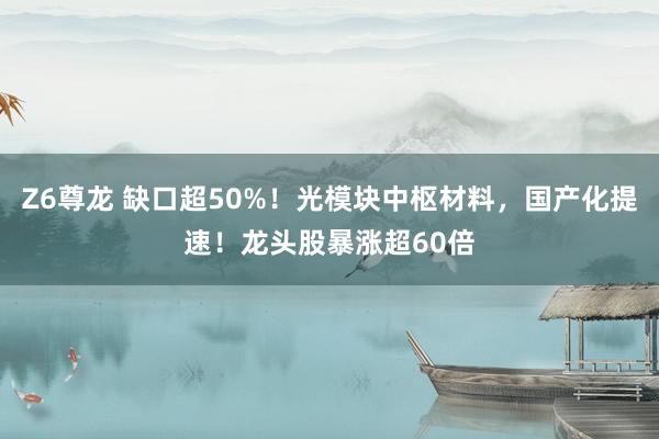 Z6尊龙 缺口超50%！光模块中枢材料，国产化提速！龙头股暴涨超60倍
