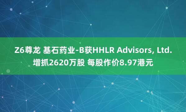Z6尊龙 基石药业-B获HHLR Advisors， Ltd.增抓2620万股 每股作价8.97港元