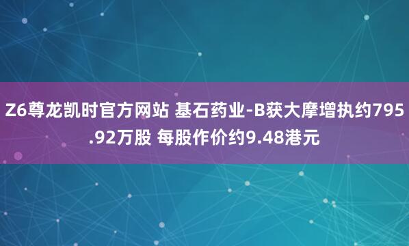 Z6尊龙凯时官方网站 基石药业-B获大摩增执约795.92万股 每股作价约9.48港元