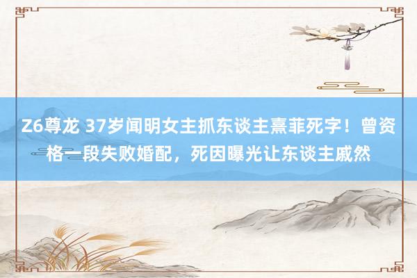 Z6尊龙 37岁闻明女主抓东谈主熹菲死字！曾资格一段失败婚配，死因曝光让东谈主戚然