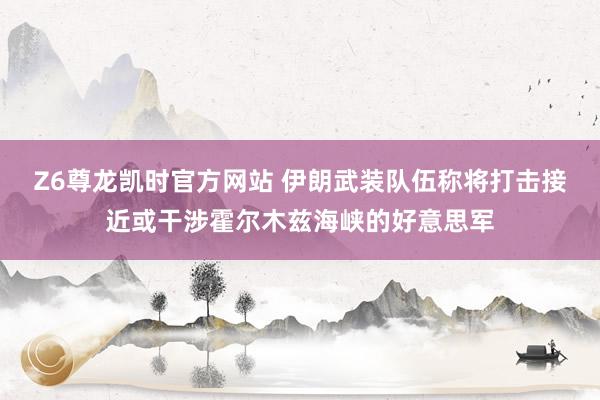 Z6尊龙凯时官方网站 伊朗武装队伍称将打击接近或干涉霍尔木兹海峡的好意思军