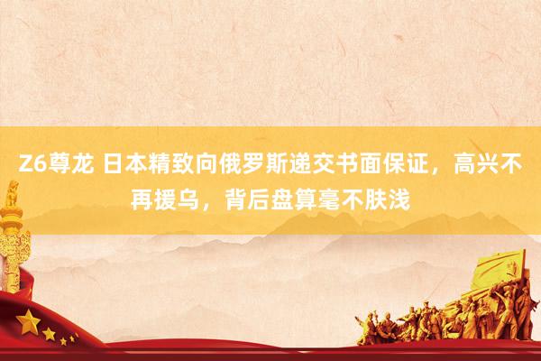 Z6尊龙 日本精致向俄罗斯递交书面保证，高兴不再援乌，背后盘算毫不肤浅