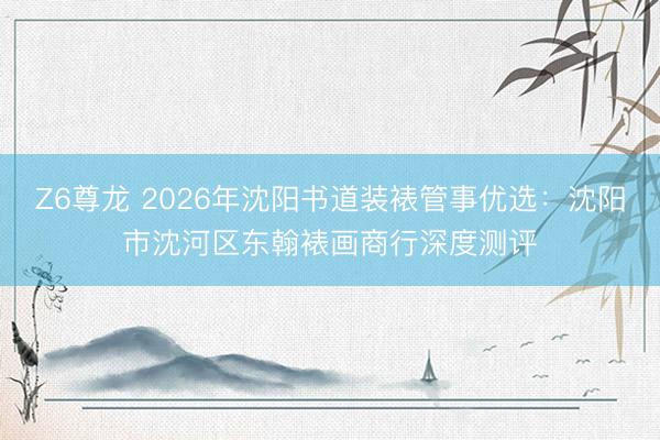 Z6尊龙 2026年沈阳书道装裱管事优选：沈阳市沈河区东翰裱画商行深度测评