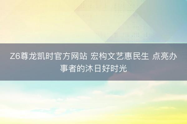 Z6尊龙凯时官方网站 宏构文艺惠民生 点亮办事者的沐日好时光