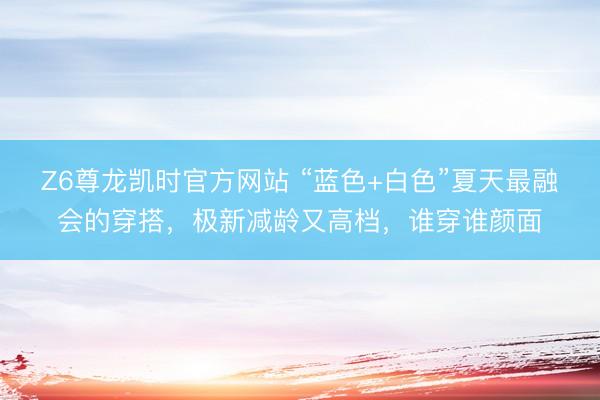 Z6尊龙凯时官方网站 “蓝色+白色”夏天最融会的穿搭，极新减龄又高档，谁穿谁颜面